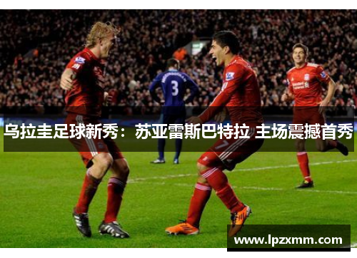 乌拉圭足球新秀：苏亚雷斯巴特拉 主场震撼首秀
